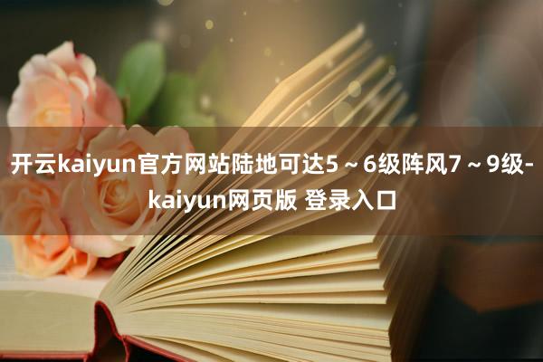 开云kaiyun官方网站陆地可达5～6级阵风7～9级-kaiyun网页版 登录入口