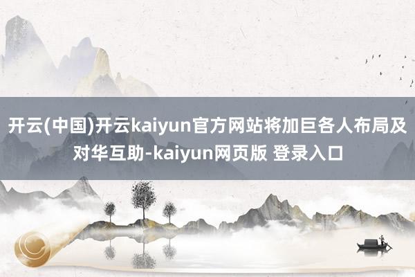 开云(中国)开云kaiyun官方网站将加巨各人布局及对华互助-kaiyun网页版 登录入口