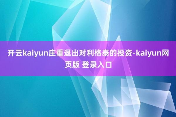 开云kaiyun庄重退出对利格泰的投资-kaiyun网页版 登录入口