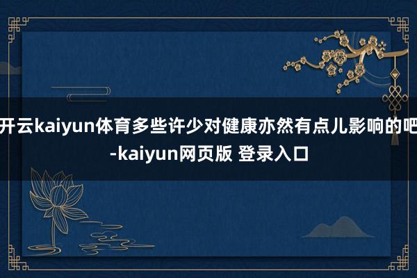开云kaiyun体育多些许少对健康亦然有点儿影响的吧-kaiyun网页版 登录入口
