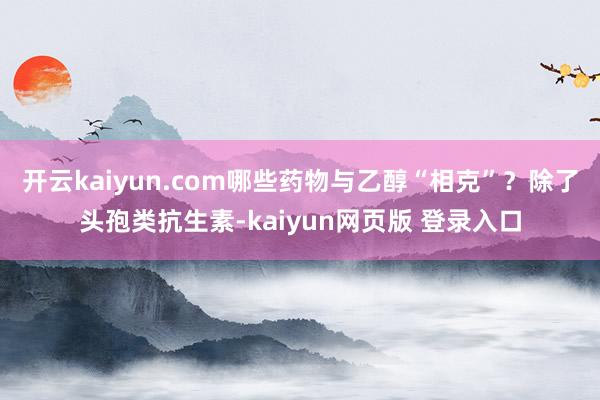 开云kaiyun.com哪些药物与乙醇“相克”？除了头孢类抗生素-kaiyun网页版 登录入口