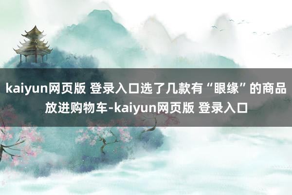 kaiyun网页版 登录入口选了几款有“眼缘”的商品放进购物车-kaiyun网页版 登录入口