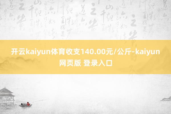 开云kaiyun体育收支140.00元/公斤-kaiyun网页版 登录入口