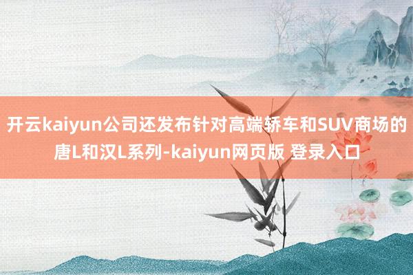 开云kaiyun公司还发布针对高端轿车和SUV商场的唐L和汉L系列-kaiyun网页版 登录入口
