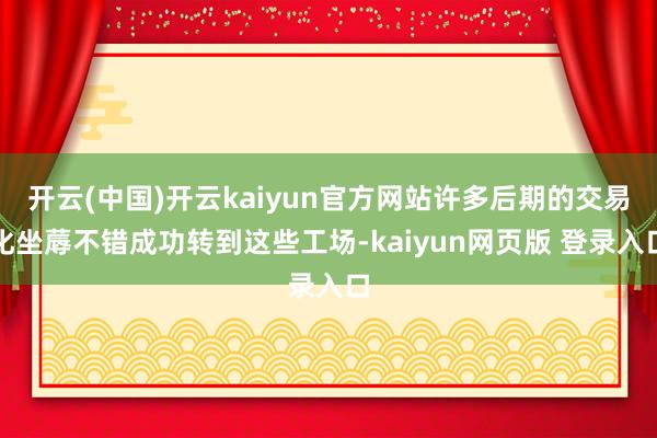 开云(中国)开云kaiyun官方网站许多后期的交易化坐蓐不错成功转到这些工场-kaiyun网页版 登录入口
