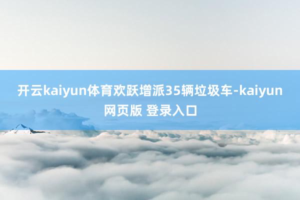 开云kaiyun体育欢跃增派35辆垃圾车-kaiyun网页版 登录入口