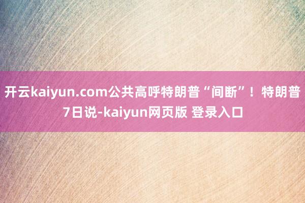 开云kaiyun.com公共高呼特朗普“间断”！特朗普7日说-kaiyun网页版 登录入口