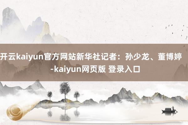 开云kaiyun官方网站新华社记者：孙少龙、董博婷    -kaiyun网页版 登录入口