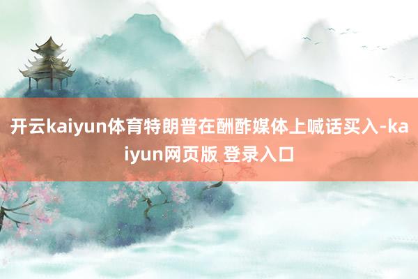 开云kaiyun体育特朗普在酬酢媒体上喊话买入-kaiyun网页版 登录入口