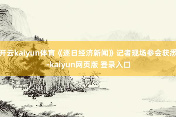 开云kaiyun体育《逐日经济新闻》记者现场参会获悉-kaiyun网页版 登录入口