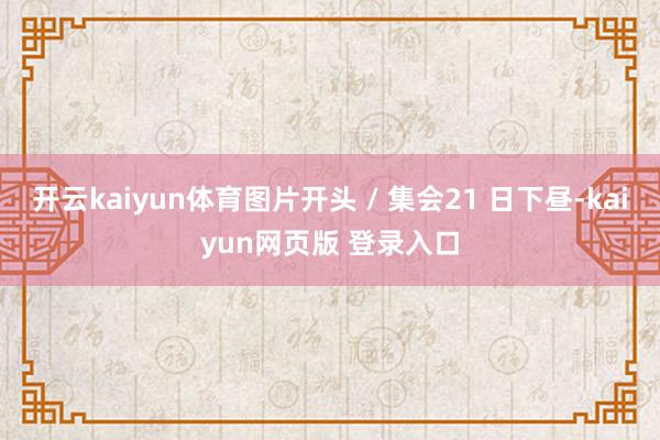 开云kaiyun体育图片开头 / 集会21 日下昼-kaiyun网页版 登录入口