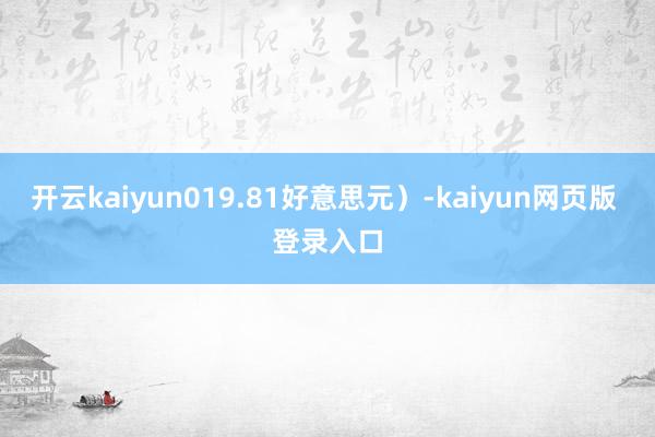 开云kaiyun019.81好意思元）-kaiyun网页版 登录入口