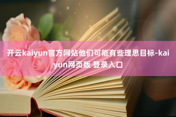开云kaiyun官方网站他们可能有些理思目标-kaiyun网页版 登录入口