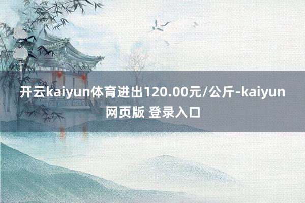开云kaiyun体育进出120.00元/公斤-kaiyun网页版 登录入口