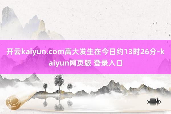 开云kaiyun.com高大发生在今日约13时26分-kaiyun网页版 登录入口