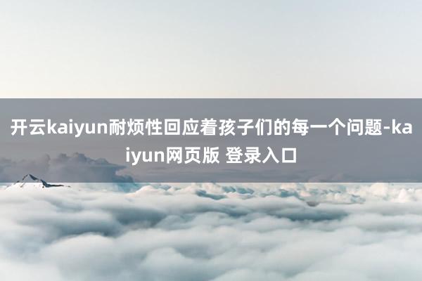 开云kaiyun耐烦性回应着孩子们的每一个问题-kaiyun网页版 登录入口