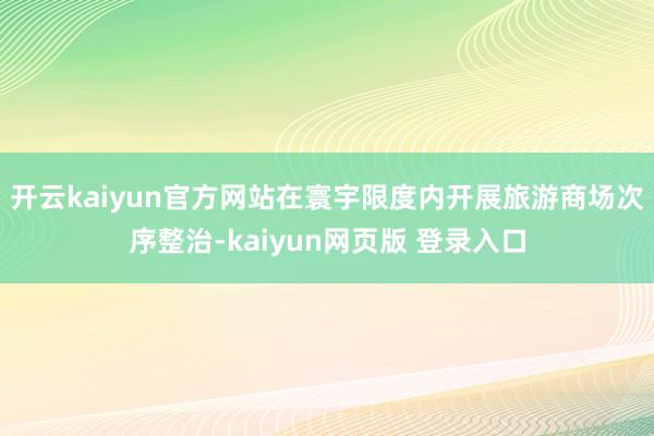 开云kaiyun官方网站在寰宇限度内开展旅游商场次序整治-kaiyun网页版 登录入口