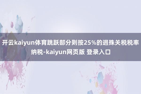 开云kaiyun体育跳跃部分则按25%的迥殊关税税率纳税-kaiyun网页版 登录入口