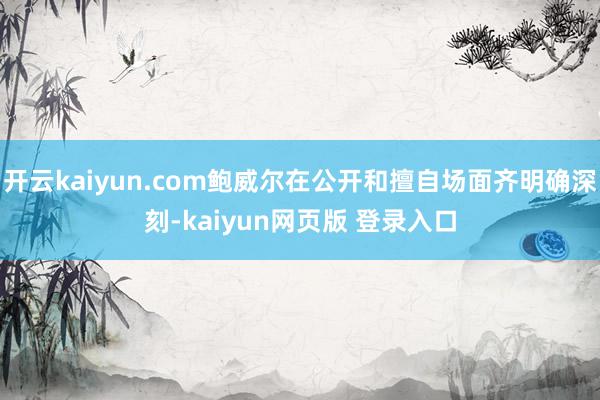开云kaiyun.com鲍威尔在公开和擅自场面齐明确深刻-kaiyun网页版 登录入口