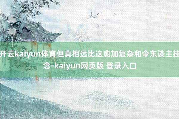 开云kaiyun体育但真相远比这愈加复杂和令东谈主挂念-kaiyun网页版 登录入口