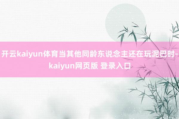 开云kaiyun体育当其他同龄东说念主还在玩泥巴时-kaiyun网页版 登录入口