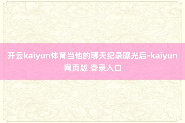 开云kaiyun体育当他的聊天纪录曝光后-kaiyun网页版 登录入口