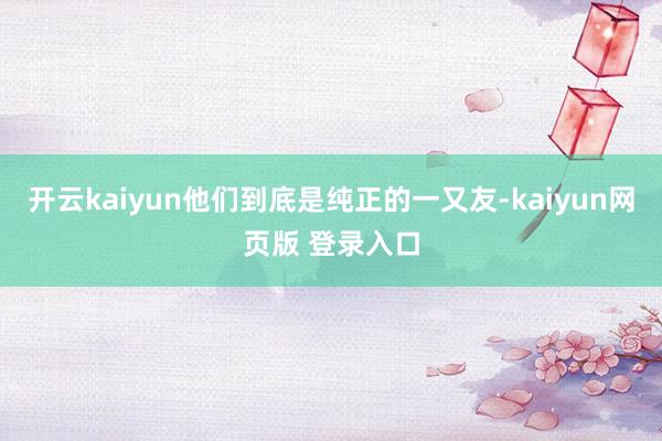 开云kaiyun他们到底是纯正的一又友-kaiyun网页版 登录入口