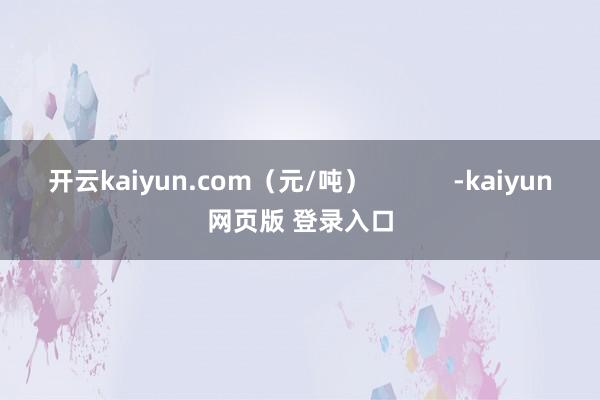 开云kaiyun.com（元/吨）            -kaiyun网页版 登录入口