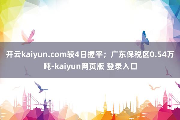 开云kaiyun.com较4日握平；广东保税区0.54万吨-kaiyun网页版 登录入口