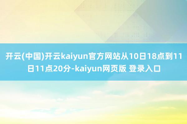 开云(中国)开云kaiyun官方网站从10日18点到11日11点20分-kaiyun网页版 登录入口