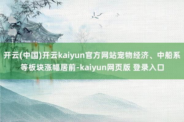 开云(中国)开云kaiyun官方网站宠物经济、中船系等板块涨幅居前-kaiyun网页版 登录入口