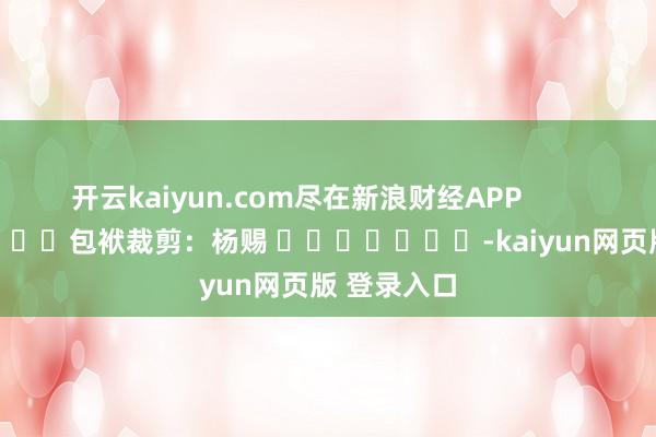 开云kaiyun.com尽在新浪财经APP            						包袱裁剪：杨赐 							-kaiyun网页版 登录入口