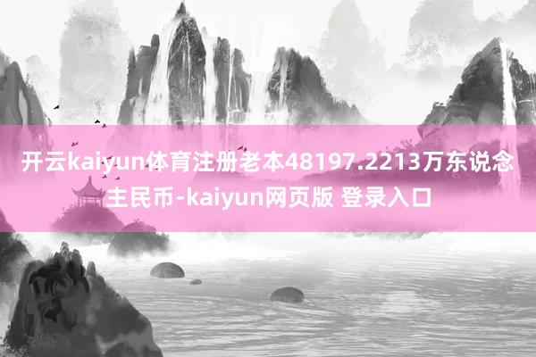开云kaiyun体育注册老本48197.2213万东说念主民币-kaiyun网页版 登录入口