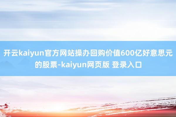 开云kaiyun官方网站操办回购价值600亿好意思元的股票-kaiyun网页版 登录入口