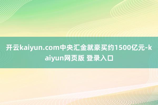 开云kaiyun.com中央汇金就豪买约1500亿元-kaiyun网页版 登录入口