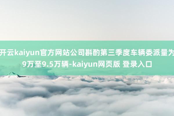 开云kaiyun官方网站公司斟酌第三季度车辆委派量为9万至9.5万辆-kaiyun网页版 登录入口