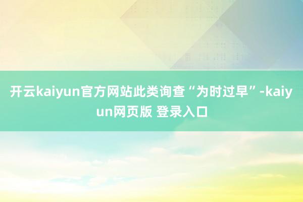 开云kaiyun官方网站此类询查“为时过早”-kaiyun网页版 登录入口