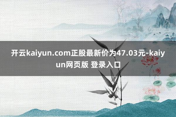开云kaiyun.com正股最新价为47.03元-kaiyun网页版 登录入口
