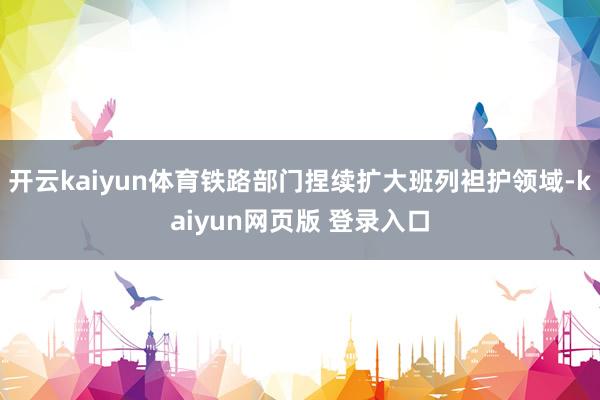 开云kaiyun体育铁路部门捏续扩大班列袒护领域-kaiyun网页版 登录入口