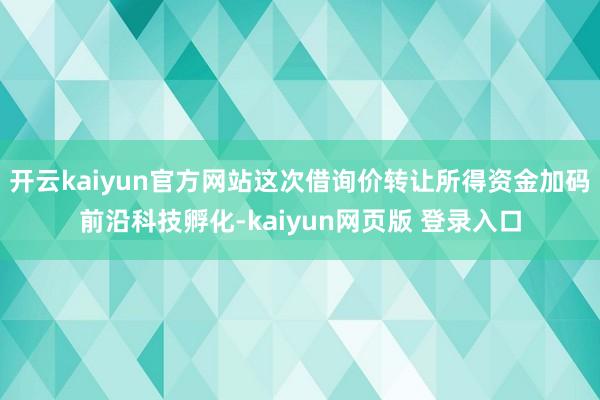 开云kaiyun官方网站这次借询价转让所得资金加码前沿科技孵化-kaiyun网页版 登录入口