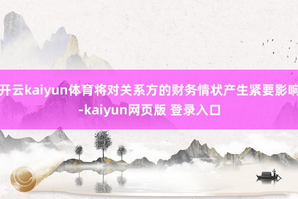 开云kaiyun体育将对关系方的财务情状产生紧要影响-kaiyun网页版 登录入口