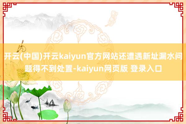 开云(中国)开云kaiyun官方网站还遭遇新址漏水问题得不到处置-kaiyun网页版 登录入口