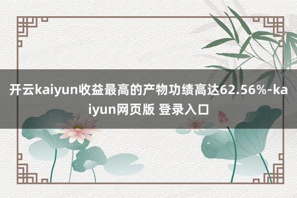 开云kaiyun收益最高的产物功绩高达62.56%-kaiyun网页版 登录入口