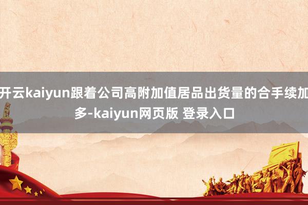 开云kaiyun跟着公司高附加值居品出货量的合手续加多-kaiyun网页版 登录入口