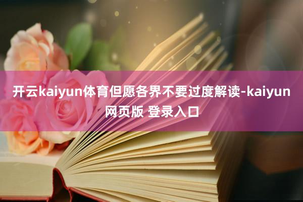 开云kaiyun体育但愿各界不要过度解读-kaiyun网页版 登录入口