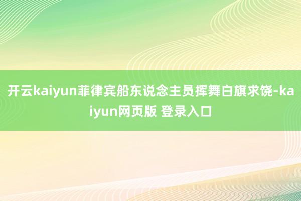 开云kaiyun菲律宾船东说念主员挥舞白旗求饶-kaiyun网页版 登录入口