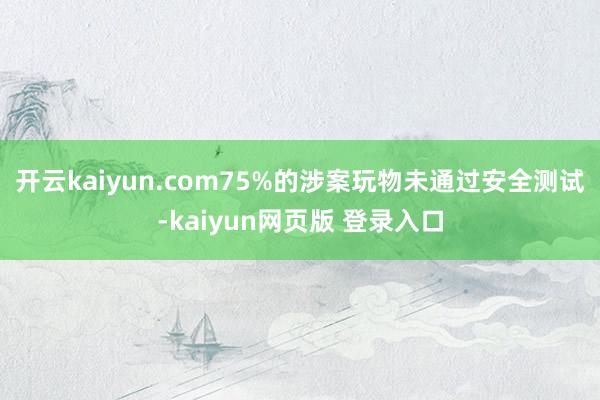 开云kaiyun.com75%的涉案玩物未通过安全测试-kaiyun网页版 登录入口