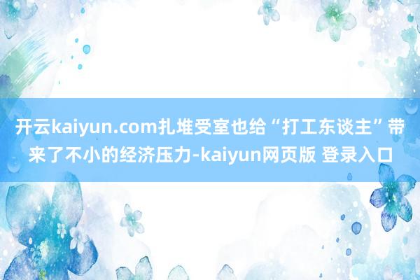 开云kaiyun.com扎堆受室也给“打工东谈主”带来了不小的经济压力-kaiyun网页版 登录入口