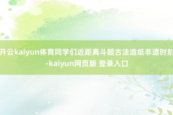 开云kaiyun体育同学们近距离斗殴古法造纸非遗时刻-kaiyun网页版 登录入口