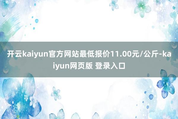 开云kaiyun官方网站最低报价11.00元/公斤-kaiyun网页版 登录入口